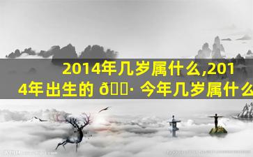 2014年几岁属什么,2014年出生的 🌷 今年几岁属什么